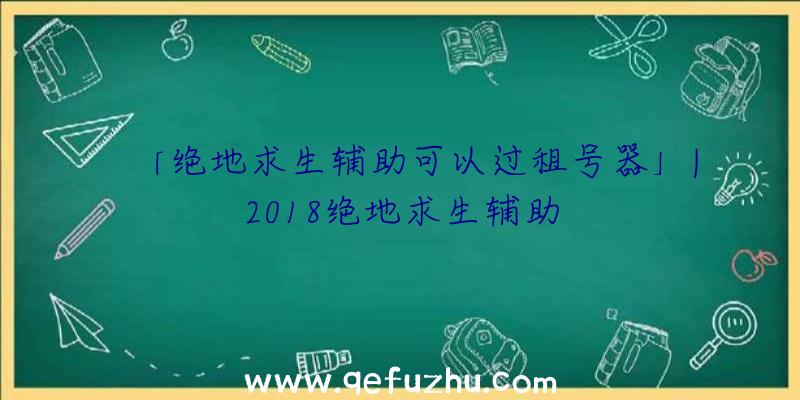 「绝地求生辅助可以过租号器」|2018绝地求生辅助